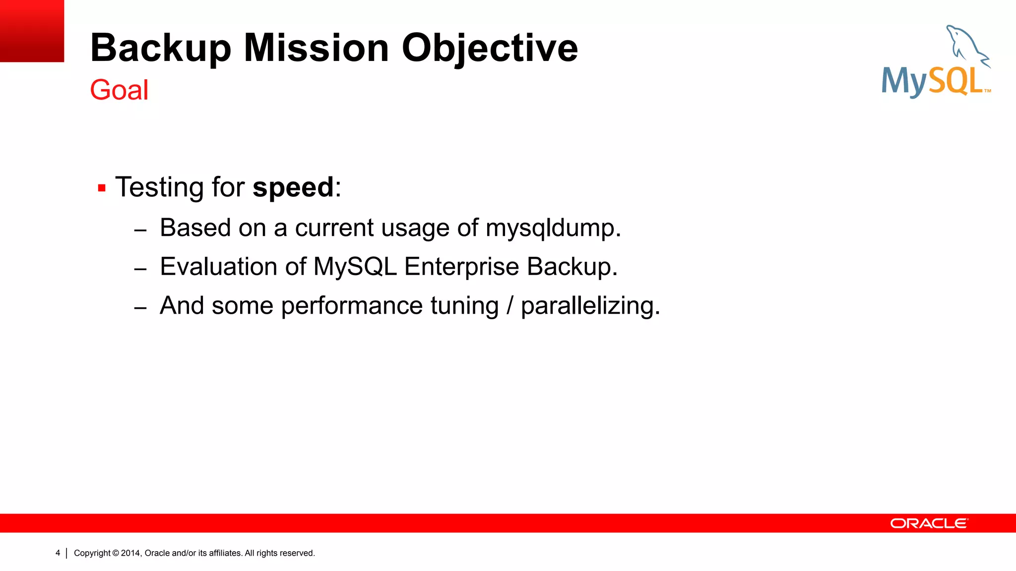 Backup Mission Objective
Goal
 Testing for speed:
– Based on a current usage of mysqldump.
– Evaluation of MySQL Enterprise Backup.
– And some performance tuning / parallelizing.

4

Copyright © 2014, Oracle and/or its affiliates. All rights reserved.

 