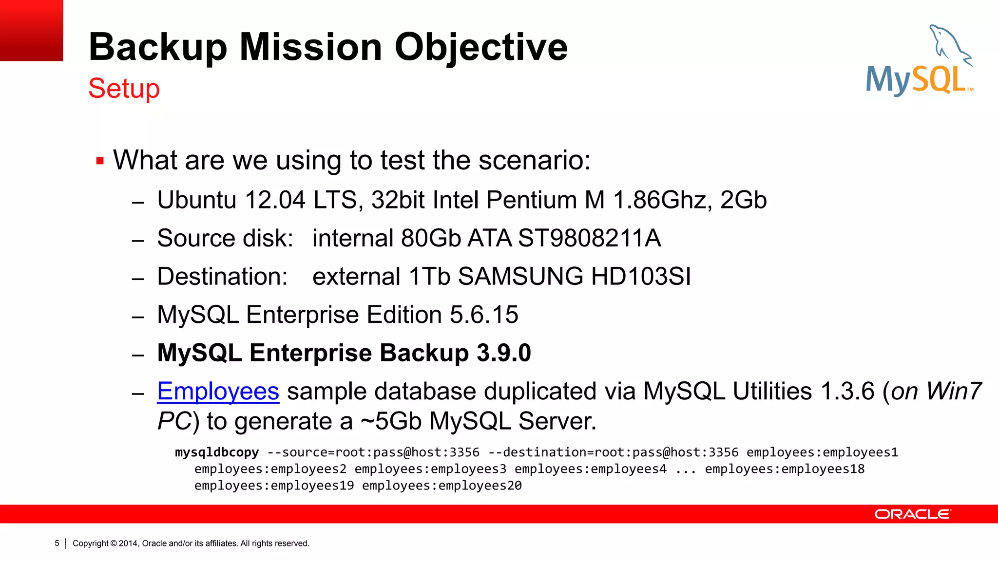 Backup Mission Objective
Setup
 What are we using to test the scenario:
– Ubuntu 12.04 LTS, 32bit Intel Pentium M 1.86Ghz, 2Gb
– Source disk: internal 80Gb ATA ST9808211A

– Destination:

external 1Tb SAMSUNG HD103SI

– MySQL Enterprise Edition 5.6.15
– MySQL Enterprise Backup 3.9.0

– Employees sample database duplicated via MySQL Utilities 1.3.6 (on Win7

PC) to generate a ~5Gb MySQL Server.
mysqldbcopy --source=root:pass@host:3356 --destination=root:pass@host:3356 employees:employees1
employees:employees2 employees:employees3 employees:employees4 ... employees:employees18
employees:employees19 employees:employees20

5

Copyright © 2014, Oracle and/or its affiliates. All rights reserved.

 