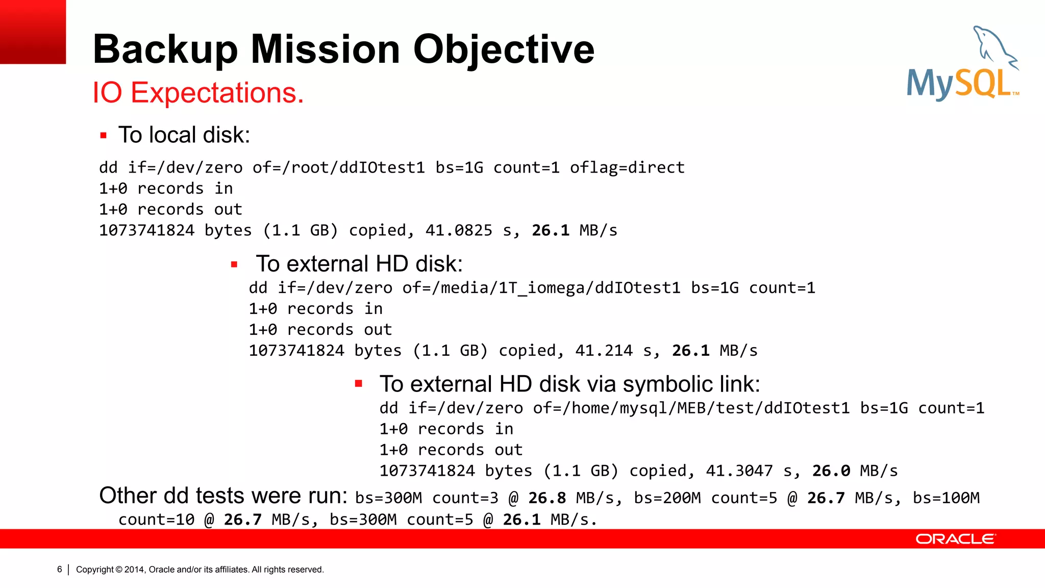 Backup Mission Objective
IO Expectations.
 To local disk:
dd if=/dev/zero of=/root/ddIOtest1 bs=1G count=1 oflag=direct
1+0 records in
1+0 records out
1073741824 bytes (1.1 GB) copied, 41.0825 s, 26.1 MB/s

 To external HD disk:
dd if=/dev/zero of=/media/1T_iomega/ddIOtest1 bs=1G count=1
1+0 records in
1+0 records out
1073741824 bytes (1.1 GB) copied, 41.214 s, 26.1 MB/s

 To external HD disk via symbolic link:
dd if=/dev/zero of=/home/mysql/MEB/test/ddIOtest1 bs=1G count=1
1+0 records in
1+0 records out
1073741824 bytes (1.1 GB) copied, 41.3047 s, 26.0 MB/s

Other dd tests were run: bs=300M

count=3 @ 26.8 MB/s, bs=200M count=5 @ 26.7 MB/s, bs=100M
count=10 @ 26.7 MB/s, bs=300M count=5 @ 26.1 MB/s.

6

Copyright © 2014, Oracle and/or its affiliates. All rights reserved.

 