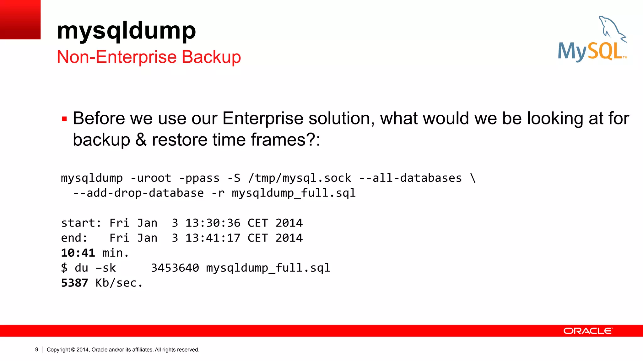 mysqldump
Non-Enterprise Backup
 Before we use our Enterprise solution, what would we be looking at for

backup & restore time frames?:
mysqldump -uroot -ppass -S /tmp/mysql.sock --all-databases 
--add-drop-database -r mysqldump_full.sql
start: Fri Jan 3 13:30:36 CET 2014
end:
Fri Jan 3 13:41:17 CET 2014
10:41 min.
$ du –sk
3453640 mysqldump_full.sql
5387 Kb/sec.

9

Copyright © 2014, Oracle and/or its affiliates. All rights reserved.

 