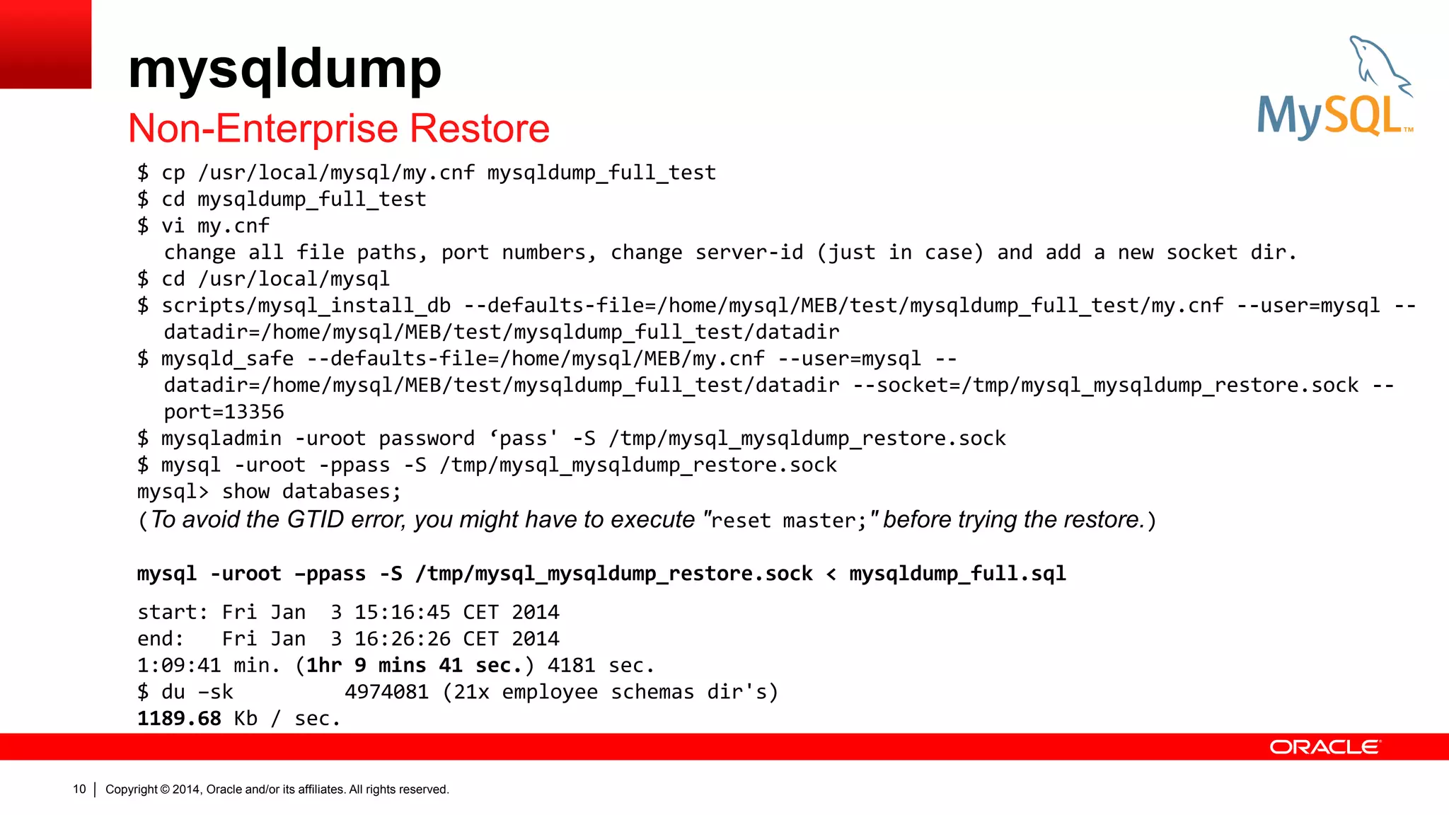 mysqldump
Non-Enterprise Restore
$ cp /usr/local/mysql/my.cnf mysqldump_full_test
$ cd mysqldump_full_test
$ vi my.cnf
change all file paths, port numbers, change server-id (just in case) and add a new socket dir.
$ cd /usr/local/mysql
$ scripts/mysql_install_db --defaults-file=/home/mysql/MEB/test/mysqldump_full_test/my.cnf --user=mysql -datadir=/home/mysql/MEB/test/mysqldump_full_test/datadir
$ mysqld_safe --defaults-file=/home/mysql/MEB/my.cnf --user=mysql -datadir=/home/mysql/MEB/test/mysqldump_full_test/datadir --socket=/tmp/mysql_mysqldump_restore.sock -port=13356
$ mysqladmin -uroot password ‘pass' -S /tmp/mysql_mysqldump_restore.sock
$ mysql -uroot -ppass -S /tmp/mysql_mysqldump_restore.sock
mysql> show databases;
(To avoid the GTID error, you might have to execute " reset master;" before trying the restore.)
mysql -uroot –ppass -S /tmp/mysql_mysqldump_restore.sock < mysqldump_full.sql
start: Fri Jan 3 15:16:45 CET 2014
end:
Fri Jan 3 16:26:26 CET 2014
1:09:41 min. (1hr 9 mins 41 sec.) 4181 sec.
$ du –sk
4974081 (21x employee schemas dir's)
1189.68 Kb / sec.
10

Copyright © 2014, Oracle and/or its affiliates. All rights reserved.

 