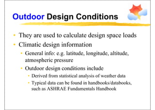 Outdoor Design ConditionsOutdoor Design Conditions
• They are used to calculate design space loadsThey are used to calculate design space loads
• Climatic design information
• General info: e.g. latitude, longitude, altitude,
atmospheric pressureatmospheric pressure
• Outdoor design conditions include
• Derived from statistical analysis of weather data
• Typical data can be found in handbooks/databooks,
such as ASHRAE Fundamentals Handbook
 