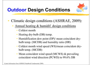 Outdoor Design ConditionsOutdoor Design Conditions
• Climatic design conditions (ASHRAE, 2009):Climatic design conditions (ASHRAE, 2009):
• Annual heating & humidif. design conditions
• Coldest month
• Heating dry-bulb (DB) temp.
• Humidification dew point (DP)/ mean coincident dry-
bulb temp. (MCDB) and humidity ratio (HR)p ( ) y ( )
• Coldest month wind speed (WS)/mean coincident dry-
bulb temp. (MCDB)bulb temp. (MCDB)
• Mean coincident wind speed (MCWS) & prevailing
coincident wind direction (PCWD) to 99 6% DBcoincident wind direction (PCWD) to 99.6% DB
(Latest information from ASHRAE Handbook Fundamentals 2009)
 