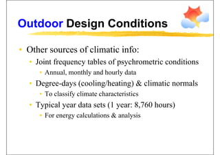 Outdoor Design ConditionsOutdoor Design Conditions
• Other sources of climatic info:Other sources of climatic info:
• Joint frequency tables of psychrometric conditions
• Annual, monthly and hourly data
• Degree-days (cooling/heating) & climatic normalsg y ( g g)
• To classify climate characteristics
T i l d t t (1 8 760 h )• Typical year data sets (1 year: 8,760 hours)
• For energy calculations & analysis
 