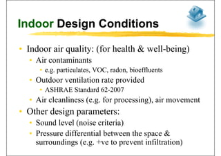 Indoor Design ConditionsIndoor Design Conditions
• Indoor air quality: (for health & well-being)q y ( g)
• Air contaminants
• e g particulates VOC radon bioeffluents• e.g. particulates, VOC, radon, bioeffluents
• Outdoor ventilation rate provided
• ASHRAE Standard 62-2007
• Air cleanliness (e.g. for processing), air movement( g p g)
• Other design parameters:
S d l l ( i it i )• Sound level (noise criteria)
• Pressure differential between the space &
surroundings (e.g. +ve to prevent infiltration)
 