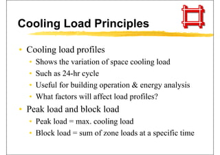 Cooling Load Principles
• Cooling load profilesCooling load profiles
• Shows the variation of space cooling load
• Such as 24-hr cycle
• Useful for building operation & energy analysisUseful for building operation & energy analysis
• What factors will affect load profiles?
• Peak load and block load
• Peak load = max cooling load• Peak load = max. cooling load
• Block load = sum of zone loads at a specific time
 