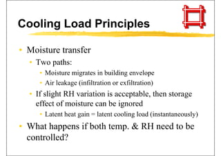 Cooling Load Principles
• Moisture transferMoisture transfer
• Two paths:
• Moisture migrates in building envelope
• Air leakage (infiltration or exfiltration)
• If slight RH variation is acceptable, then storage
effect of moisture can be ignoredeffect of moisture can be ignored
• Latent heat gain = latent cooling load (instantaneously)
• What happens if both temp. & RH need to be
controlled?controlled?
 