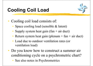 Cooling Coil Load
• Cooling coil load consists of:Cooling coil load consists of:
• Space cooling load (sensible & latent)
• Supply system heat gain (fan + air duct)
• Return system heat gain (plenum + fan + air duct)Return system heat gain (plenum + fan + air duct)
• Load due to outdoor ventilation rates (or
il i l d)ventilation load)
• Do you know how to construct a summer airDo you know how to construct a summer air
conditioning cycle on a psychrometric chart?
• See also notes in Psychrometrics
 