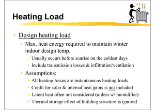 Heating Load
• Design heating loadDesign heating load
• Max. heat energy required to maintain winter
i d d iindoor design temp.
• Usually occurs before sunrise on the coldest days
• Include transmission losses & infiltration/ventilation
• Assumptions:• Assumptions:
• All heating losses are instantaneous heating loads
• Credit for solar & internal heat gains is not included
• Latent heat often not considered (unless w/ humidifier)
• Thermal storage effect of building structure is ignored
 