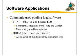 Software Applications
• Commonly used cooling load softwareCommonly used cooling load software
• TRACE 600/700 and Carrier E20-II
• Commercial programs from Trane and Carrier
• Most widely used by engineers
• DOE-2 (used more for research)
• Also a detailed building energy simulation tool• Also a detailed building energy simulation tool
 