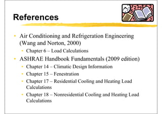 References
• Air Conditioning and Refrigeration Engineeringg g g g
(Wang and Norton, 2000)
• Chapter 6 Load Calculations• Chapter 6 – Load Calculations
• ASHRAE Handbook Fundamentals (2009 edition)
• Chapter 14 – Climatic Design Information
• Chapter 15 – Fenestrationp
• Chapter 17 – Residential Cooling and Heating Load
CalculationsCalculations
• Chapter 18 – Nonresidential Cooling and Heating Load
CalculationsCalculations
 
