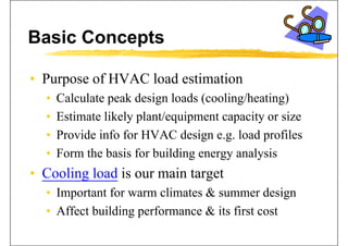 Basic Concepts
• Purpose of HVAC load estimationPurpose of HVAC load estimation
• Calculate peak design loads (cooling/heating)
• Estimate likely plant/equipment capacity or size
• Provide info for HVAC design e g load profilesProvide info for HVAC design e.g. load profiles
• Form the basis for building energy analysis
• Cooling load is our main target
• Important for warm climates & summer design• Important for warm climates & summer design
• Affect building performance & its first cost
 