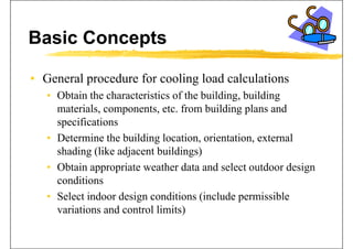 Basic Concepts
• General procedure for cooling load calculationsp g
• Obtain the characteristics of the building, building
materials components etc from building plans andmaterials, components, etc. from building plans and
specifications
• Determine the building location orientation external• Determine the building location, orientation, external
shading (like adjacent buildings)
• Obtain appropriate weather data and select outdoor design• Obtain appropriate weather data and select outdoor design
conditions
S l t i d d i diti (i l d i ibl• Select indoor design conditions (include permissible
variations and control limits)
 