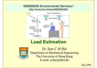 MEBS6006 Environmental Services I
http://www.hku.hk/bse/MEBS6006/
Load Estimation
Dr. Sam C M Hui
Department of Mechanical EngineeringDepartment of Mechanical Engineering
The University of Hong Kong
E-mail: cmhui@hku hkE mail: cmhui@hku.hk
Sep 2009
 