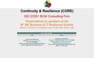 1
1
Continuity & Resilience (CORE)
ISO 22301 BCM Consulting Firm
Presentations by speakers at the
8th ME Business & IT Resilience Summit
March 10, 2019 at The Address Hotel, Duabi Mall, Dubai, UAE
Our Contact Details:
UAE INDIA
Continuity and Resilience
Website: www.coreconsulting.ae
Tel: +971 2 6594006
PO Box: 25722, Abu Dhabi, United Arab Emirates
Email: info@continuityandresilience.com
Continuity and Resilience
Tel: +91 11 41055534 | Direct: +91 11 6467 9380
Email: info@continuityandresilience.com
Website: www.coreconsulting.ae
Level 15, Eros Corporate Towers, Nehru Place, New
Delhi – 110019, India
 