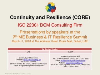 BCI Presentation - Right WR Solution For You - Regus.pptx
Continuity and Resilience (CORE)
ISO 22301 BCM Consulting Firm
Presentations by speakers at the
7th ME Business & IT Resilience Summit
March 11, 2018 at The Address Hotel, Duabi Mall, Dubai, UAE
Our Contact Details:
UAE INDIA
Continuity and Resilience
Website: www.coreconsulting.ae
Tel: +971 2 6594006
PO Box: 25722, Abu Dhabi, United Arab Emirates
Email: info@continuityandresilience.com
Continuity and Resilience
Tel: +91 11 41055534 | Direct: +91 11 6467 9380
Email: info@continuityandresilience.com
Website: www.coreconsulting.ae
Level 15, Eros Corporate Towers, Nehru Place, New
Delhi – 110019, India
 