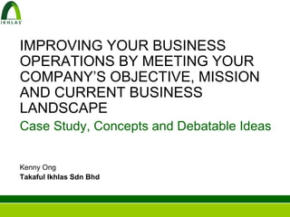 IMPROVING YOUR BUSINESS
OPERATIONS BY MEETING YOUR
COMPANY’S OBJECTIVE, MISSION
AND CURRENT BUSINESS
LANDSCAPE
Case Study, Concepts and Debatable Ideas


Kenny Ong
Takaful Ikhlas Sdn Bhd
 