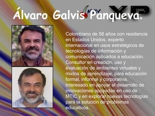 Álvaro Galvis Panqueva . Colombiano de 58 años con residencia en Estados Unidos, experto internacional en usos estratégicos de tecnologías de información y comunicación aplicados a educación. Consultor en creación, uso y evaluación de ambientes virtuales y mixtos de aprendizaje, para educación formal, informal y corporativa. Interesado en apoyar el desarrollo de innovaciones apoyadas en uso de MTIC y en explorar nuevas tecnologías para la solución de problemas educativos.  