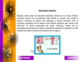 DESCARGA VAGINAL
Muchas niñas notan un desecho amarillo o blanco en su ropa interior
mientras entran en la pubertad. Este fluido es normal que ayuda a
limpiar y lubricar tu vagina. Sin embargo, si tienes comezón, olor, o
irritación alrededor de tu vagina, esto puede significar que tienes una
infección. Si tienes cualquiera de estos síntomas, habla con tu
proveedor de servicios de salud. Usualmente tendrás tu período un año
después de haber tenido este desecho de tu vagina.
 