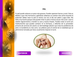 PIEL
Tu piel puede volverse un poco más grasosa. Pueden aparecer barros y acné. Esto es
debido a que más hormonas y glándulas sebáceas se vuelven más activa durante la
pubertad. Debes lavar tu piel al menos una vez al día con jabón y agua tibia. No
talles muy fuerte porque esto puede irritar tu piel e incluso causar más acné. Lava tu
cabello regularmente y mantén tu cara y manos limpios. Puedes tratar el acné con
medicamentos que puedes comprar en la farmacia, u obtenlos de tu proveedor
primario de servicios de salud o un dermatólogo (doctor que trata los problemas de
piel) si el problema es más serio. Las píldoras para el control de la natalidad que se
administran tomadas por boca usualmente mejoran el acné.
 