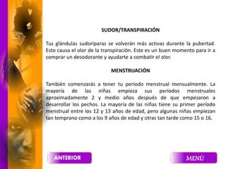 SUDOR/TRANSPIRACIÓN
Tus glándulas sudoríparas se volverán más activas durante la pubertad.
Esto causa el olor de la transpiración. Este es un buen momento para ir a
comprar un desodorante y ayudarte a combatir el olor.
MENSTRUACIÓN
También comenzarás a tener tu período menstrual mensualmente. La
mayoría de las niñas empieza sus períodos menstruales
aproximadamente 2 y medio años después de que empezaron a
desarrollar los pechos. La mayoría de las niñas tiene su primer período
menstrual entre los 12 y 13 años de edad, pero algunas niñas empiezan
tan temprano como a los 9 años de edad y otras tan tarde como 15 o 16.
 