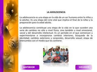 LA ADOLESCENCIA
La adolescencia es una etapa en la vida de un ser humano entre la niñez y
la adultez. Es una etapa del ciclo vital que implica el final de la niñez y la
preparación para la edad adulta.
La adolescencia constituye una etapa de la vida en la que suceden una
serie de cambios no sólo a nivel físico, sino también a nivel emocional,
social y del desarrollo intelectual. Es un período en el que comienzan a
experimentarse e incorporarse cambios interiores, búsqueda de la
identidad; cambios exteriores y corporales, desarrollo sexual; etapa de
intercambio con el medio que los contiene.
 