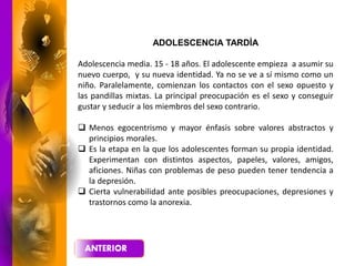 ADOLESCENCIA TARDÍA
Adolescencia media. 15 - 18 años. El adolescente empieza a asumir su
nuevo cuerpo, y su nueva identidad. Ya no se ve a sí mismo como un
niño. Paralelamente, comienzan los contactos con el sexo opuesto y
las pandillas mixtas. La principal preocupación es el sexo y conseguir
gustar y seducir a los miembros del sexo contrario.
 Menos egocentrismo y mayor énfasis sobre valores abstractos y
principios morales.
 Es la etapa en la que los adolescentes forman su propia identidad.
Experimentan con distintos aspectos, papeles, valores, amigos,
aficiones. Niñas con problemas de peso pueden tener tendencia a
la depresión.
 Cierta vulnerabilidad ante posibles preocupaciones, depresiones y
trastornos como la anorexia.
 