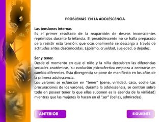 PROBLEMAS EN LA ADOLESCENCIA
Las tensiones internas
Es el primer resultado de la reaparición de deseos inconscientes
reprimidos durante la infancia. El preadolescente no se halla preparado
para resistir esta tensión, que ocasionalmente se descarga a través de
actitudes antes desconocidas. Egoísmo, crueldad, suciedad, o dejadez.
Ser y tener.
Desde el momento en que el niño y la niña descubren las diferencias
sexuales anatómicas, su evolución psicoafectiva empieza a centrarse en
cambio diferentes. Esta divergencia se pone de manifiesto en los años de
la primera adolescencia.
Los varones se esfuerzan en "tener" (pene, virilidad, casa, coche Las
procuraciones de los varones, durante la adolescencia, se centran sobre
todo en poseer tener lo que ellos suponen es la esencia de la virilidad)
mientras que las mujeres lo hacen en él "ser" (bellas, admiradas).
 