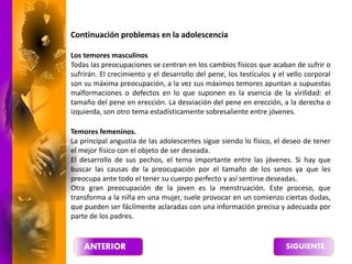 Continuación problemas en la adolescencia
Los temores masculinos
Todas las preocupaciones se centran en los cambios físicos que acaban de sufrir o
sufrirán. El crecimiento y el desarrollo del pene, los testículos y el vello corporal
son su máxima preocupación, a la vez sus máximos temores apuntan a supuestas
malformaciones o defectos en lo que suponen es la esencia de la virilidad: el
tamaño del pene en erección. La desviación del pene en erección, a la derecha o
izquierda, son otro tema estadísticamente sobresaliente entre jóvenes.
Temores femeninos.
La principal angustia de las adolescentes sigue siendo lo físico, el deseo de tener
el mejor físico con el objeto de ser deseada.
El desarrollo de sus pechos, el tema importante entre las jóvenes. Si hay que
buscar las causas de la preocupación por el tamaño de los senos ya que les
preocupa ante todo el tener su cuerpo perfecto y así sentirse deseadas.
Otra gran preocupación de la joven es la menstruación. Este proceso, que
transforma a la niña en una mujer, suele provocar en un comienzo ciertas dudas,
que pueden ser fácilmente aclaradas con una información precisa y adecuada por
parte de los padres.
 