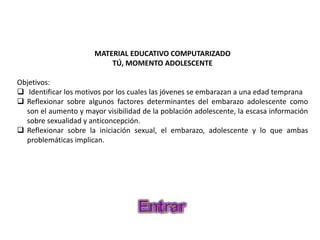 MATERIAL EDUCATIVO COMPUTARIZADO
TÚ, MOMENTO ADOLESCENTE
Objetivos:
 Identificar los motivos por los cuales las jóvenes se embarazan a una edad temprana
 Reflexionar sobre algunos factores determinantes del embarazo adolescente como
son el aumento y mayor visibilidad de la población adolescente, la escasa información
sobre sexualidad y anticoncepción.
 Reflexionar sobre la iniciación sexual, el embarazo, adolescente y lo que ambas
problemáticas implican.
 