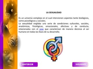LA SEXUALIDAD
Es un universo complejo en el cual intervienen aspectos tanto biológicos,
como psicológicos y sociales.
La sexualidad engloba una serie de condiciones culturales, sociales,
anatómicas, fisiológicas, emocionales, afectivas y de conducta,
relacionadas con el sexo que caracterizan de manera decisiva al ser
humano en todas las fases de su desarrollo.
 