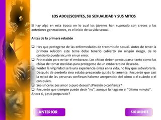 LOS ADOLESCENTES, SU SEXUALIDAD Y SUS MITOS
Si hay algo en esta época en lo cual los jóvenes han superado con creces a las
anteriores generaciones, es el inicio de su vida sexual.
Antes de la primera relación
 Hay que protegerse de las enfermedades de transmisión sexual. Antes de tener la
primera relación este tema debe tenerlo cubierto sin ningún riesgo, de lo
contrario puede incurrir en un error.
 Protección para evitar el embarazo. Los chicos deben preocuparse tanto como las
chicas de tomar medidas para protegerse de un embarazo no deseado.
 Perder la virginidad será una experiencia única en la vida, no hay que subvalorarla.
Después de perderla sino estaba preparado quizás lo lamente. Recuerde que casi
la mitad de las personas confiesan haberse arrepentido del cómo o el cuándo o el
con quien.
 Sea sincero: ¿es amor o puro deseo? ¿Presión o confianza?
 Recuerde que siempre puede decir "no", aunque lo haga en el "último minuto".
Ahora si, ¿está preparado?
 