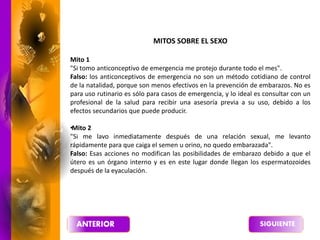 MITOS SOBRE EL SEXO
Mito 1
"Si tomo anticonceptivo de emergencia me protejo durante todo el mes".
Falso: los anticonceptivos de emergencia no son un método cotidiano de control
de la natalidad, porque son menos efectivos en la prevención de embarazos. No es
para uso rutinario es sólo para casos de emergencia, y lo ideal es consultar con un
profesional de la salud para recibir una asesoría previa a su uso, debido a los
efectos secundarios que puede producir.
•
Mito 2
"Si me lavo inmediatamente después de una relación sexual, me levanto
rápidamente para que caiga el semen u orino, no quedo embarazada".
Falso: Esas acciones no modifican las posibilidades de embarazo debido a que el
útero es un órgano interno y es en este lugar donde llegan los espermatozoides
después de la eyaculación.
 