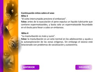 Continuación mitos sobre el sexo
Mito 3
"El coito interrumpido previene el embarazo".
Falso: antes de la eyaculación el pene expulsa un líquido lubricante que
contiene espermatozoides, y basta solo un espermatozoide fecundado
en el óvulo para llevar a cabo un embarazo.
•
Mito 4
"La masturbación es mala y sucia".
Falso: la masturbación es un acto normal en los adolescentes y ayuda a
la autoexploración de las zonas erógenas. Sin embargo el exceso está
relacionado con problemas de socialización y autoestima.
 