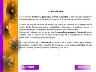 EL EMBARAZO
Se denomina embarazo, gestación, preñez o gravidez al periodo que transcurre
desde la implantación del óvulo fecundado en el útero hasta el momento del parto.
A partir de que el óvulo es fecundado se producen cambios en el cuerpo de la
mujer, tanto fisiológicos como metabólicos, destinados a proteger, nutrir y
proporcionar todo lo necesario para el desarrollo adecuado del feto.
Durante el embarazo se ponen en marcha complejos procesos hormonales que
afectan a casi la totalidad de los órganos del cuerpo de la mujer provocando lo que
conocemos como síntomas de embarazo.
El primer síntoma es la amenorrea o ausencia de la menstruación, pero pueden
presentarse también otras señales de embarazo como hipersensibilidad en los
pechos, mareos, náuseas, vómitos, malestar y cansancio.
 