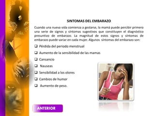 SINTOMAS DEL EMBARAZO
Cuando una nueva vida comienza a gestarse, la mamá puede percibir primero
una serie de signos y síntomas sugestivos que constituyen el diagnóstico
presuntivo de embarazo. La magnitud de estos signos y síntomas de
embarazo puede variar en cada mujer. Algunos síntomas del embarazo son:
 Pérdida del periodo menstrual
 Aumento de la sensibilidad de las mamas
 Cansancio
 Nauseas
 Sensibilidad a los olores
 Cambios de humor
 Aumento de peso.
 