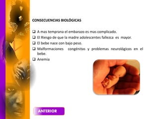 CONSECUENCIAS BIOLÓGICAS
 A mas temprana el embarazo es mas complicado.
 El Riesgo de que la madre adolescentes fallezca es mayor.
 El bebe nace con bajo peso.
 Malformaciones congénitas y problemas neurológicos en el
bebe.
 Anemia
 