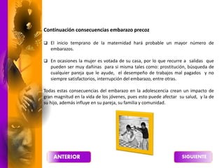 Continuación consecuencias embarazo precoz
 El inicio temprano de la maternidad hará probable un mayor número de
embarazos.
 En ocasiones la mujer es votada de su casa, por lo que recurre a salidas que
pueden ser muy dañinas para si misma tales como: prostitución, búsqueda de
cualquier pareja que le ayude, el desempeño de trabajos mal pagados y no
siempre satisfactorios, interrupción del embarazo, entre otras.
Todas estas consecuencias del embarazo en la adolescencia crean un impacto de
gran magnitud en la vida de los jóvenes, pues esto puede afectar su salud, y la de
su hijo, además influye en su pareja, su familia y comunidad.
 