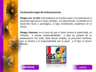 Continuación riegos del embarazo precoz
Riesgos con el niño: está propenso en muchos casos a ser prematuros y
presentar bajo peso al nacer, también a la desnutrición, al retardo en el
desarrollo físico y psicológico, al bajo rendimiento académico en el
futuro.
Riesgos Paternos: en el caso de que el joven asuma la paternidad, se
enfrenta a nuevas responsabilidades y deja las propias de su
adolescencia. Por ende, debe buscar empleo, se presentan conflictos
con su familia y la responsabilidad con la joven y el hijo se tornan
difíciles.
 