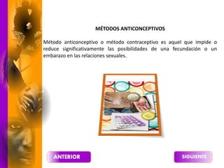 MÉTODOS ANTICONCEPTIVOS
Método anticonceptivo o método contraceptivo es aquel que impide o
reduce significativamente las posibilidades de una fecundación o un
embarazo en las relaciones sexuales.
 