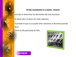 RITMO CALENDARIO O U OGINO - KNAUSS
Consiste en determinar los días fértiles del ciclo menstrual.
Se aplica sólo a mujeres con ciclos regulares.
El período en que no se puede tener relaciones se denomina período
fértil.
Tiene un alto porcentaje de falla.
 