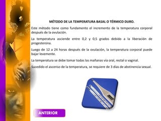 MÉTODO DE LA TEMPERATURA BASAL O TÉRMICO DURO.
Este método tiene como fundamento el incremento de la temperatura corporal
después de la ovulación.
La temperatura asciende entre 0,2 y 0,5 grados debido a la liberación de
progesterona.
Luego de 12 a 24 horas después de la ovulación, la temperatura corporal puede
bajar levemente.
La temperatura se debe tomar todas las mañanas vía oral, rectal o vaginal.
Sucedido el ascenso de la temperatura, se requiere de 3 días de abstinencia sexual.
 