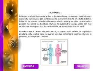 PUBERTAD
Pubertad es el nombre que se le da a la época en la que comienzas a desarrollarte y
cuando tu cuerpo pasa por cambios que te convierten de niño en adulto. Estamos
hablando de asuntos como las niñas desarrollando senos y los niños comenzando a
parecer más como los hombres. Durante la pubertad tu cuerpo crece con más
rapidez que en ninguna otra época de tu vida, excepto cuando eras un bebé.
Cuando ya sea el tiempo adecuado para ti, tu cuerpo envía señales de tu glándula
pituitaria en tu cerebro hacia tus ovarios para que comience la pubertad. Durante la
pubertad, tu cuerpo va a cambiar.
 
