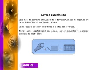 MÉTODO SINTOTÉRMICO
Este método combina el registro de la temperatura con la observación
de los cambios en la mucosidad cervical.
Es más seguro que cada uno de los métodos por separado.
Tiene buena aceptabilidad por ofrecer mayor seguridad y menores
períodos de abstinencia.
 