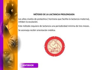 MÉTODO DE LA LACTANCIA PROLONGADA
Los altos niveles de prolactina ( hormona que facilita la lactancia materna),
inhiben la ovulación.
Este método requiere de lactancia una periodicidad mínima de tres meses.
Se aconseja recibir orientación médica.
 