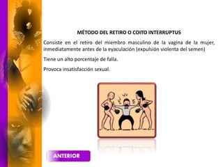 MÉTODO DEL RETIRO O COITO INTERRUPTUS
Consiste en el retiro del miembro masculino de la vagina de la mujer,
inmediatamente antes de la eyaculación (expulsión violenta del semen)
Tiene un alto porcentaje de falla.
Provoca insatisfacción sexual.
 