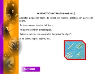 DISPOSITIVOS INTRAUTERINOS (DIU)
Aparatos pequeños (3cm. de largo), de material plástico con partes de
cobre.
Se inserta en el interior del útero.
Requiere atención ginecológica.
Extremo inferior con unos hilos llamados “testigos”.
T de cobre, lippes, espiral, etc..
 