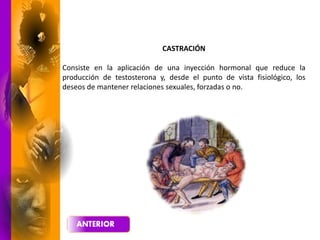 CASTRACIÓN
Consiste en la aplicación de una inyección hormonal que reduce la
producción de testosterona y, desde el punto de vista fisiológico, los
deseos de mantener relaciones sexuales, forzadas o no.
 
