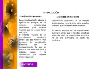 ESTERILIZACIÓN
Esterilización femenina Esterilización masculina
Denominada vasectomía, es un método
anticonceptivo permanente para aquellos
hombres que no desean tener más hijos.
El método requiere de un procedimiento
quirúrgico simple que es llevado a cabo bajo
anestesia local. La esterilización masculina
no es una castración; no afecta los
testículos.
Denominada oclusión tubárica o
ligadura de trompas, es un
método anticonceptivo
permanente para aquellas
mujeres que no desean tener
más hijos.
El método requiere de un
procedimiento quirúrgico
simple. Los dos métodos más
comunes de esterilización
femenina son la
minilaparotomía, la que se
practica con anestesia local y
sedación suave, y la
laparoscopía, que requiere
anestesia general
 