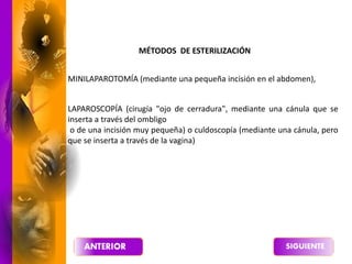 MINILAPAROTOMÍA (mediante una pequeña incisión en el abdomen),
LAPAROSCOPÍA (cirugía "ojo de cerradura", mediante una cánula que se
inserta a través del ombligo
o de una incisión muy pequeña) o culdoscopía (mediante una cánula, pero
que se inserta a través de la vagina)
MÉTODOS DE ESTERILIZACIÓN
 